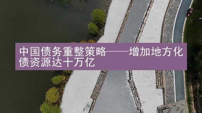 中国债务重整策略——增加地方化债资源达十万亿